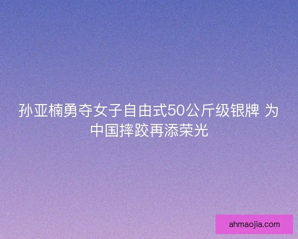 孙亚楠勇夺女子自由式50公斤级银牌 为中国摔跤再添荣光