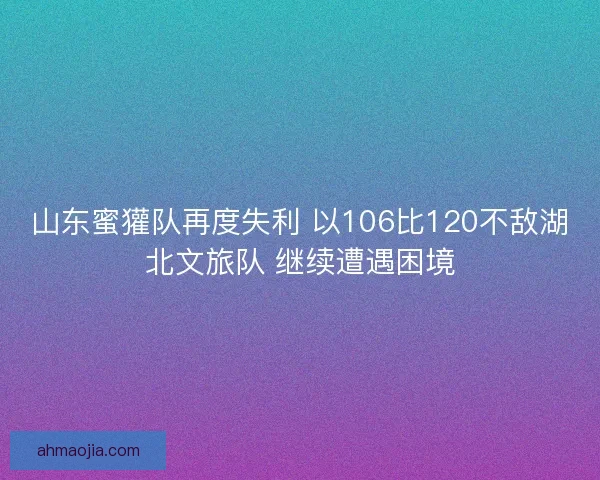 山东蜜獾队再度失利 以106比120不敌湖北文旅队 继续遭遇困境