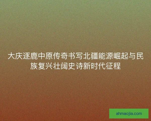 大庆逐鹿中原传奇书写北疆能源崛起与民族复兴壮阔史诗新时代征程