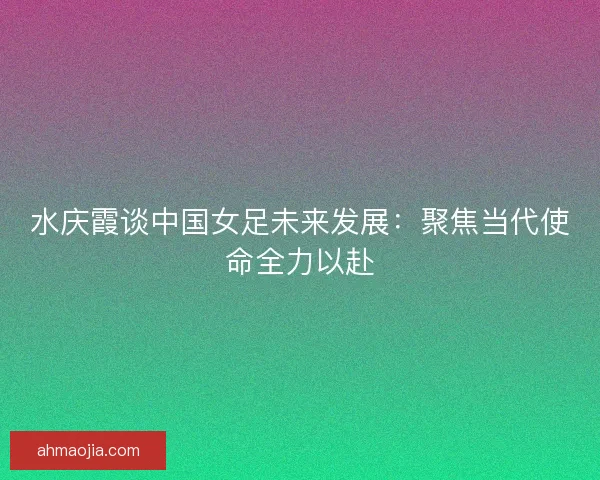 水庆霞谈中国女足未来发展：聚焦当代使命全力以赴